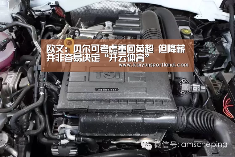 欧文：贝尔可考虑重回英超 但降薪并非容易决定“开云体育”